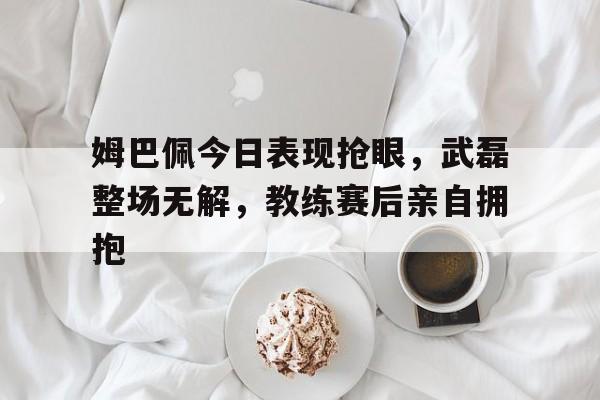半岛体育入口-姆巴佩今日表现抢眼，武磊整场无解，教练赛后亲自拥抱-半岛体育入口