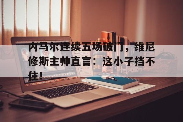 半岛体育全站-内马尔连续五场破门，维尼修斯主帅直言：这小子挡不住！-半岛体育全站